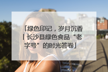 绿色印记，岁月沉香丨长沙县绿色食品“老字号”的时光答卷